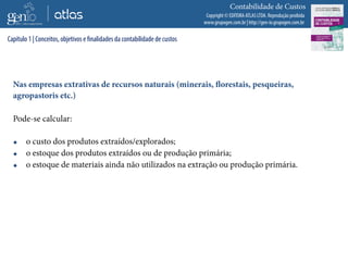 Copyright © EDITORA ATLAS LTDA. Reprodução proibida
www.grupogen.com.br | http://gen-io.grupogen.com.br
Contabilidade de Custos
Nas empresas extrativas de recursos naturais (minerais, florestais, pesqueiras,
agropastoris etc.)
Pode-se calcular:
 o custo dos produtos extraídos/explorados;
 o estoque dos produtos extraídos ou de produção primária;
 o estoque de materiais ainda não utilizados na extração ou produção primária.
Capítulo 1 | Conceitos, objetivos e finalidades da contabilidade de custos
 