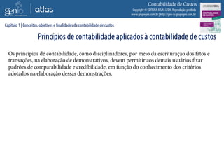 Copyright © EDITORA ATLAS LTDA. Reprodução proibida
www.grupogen.com.br | http://gen-io.grupogen.com.br
Contabilidade de Custos
Os princípios de contabilidade, como disciplinadores, por meio da escrituração dos fatos e
transações, na elaboração de demonstrativos, devem permitir aos demais usuários fixar
padrões de comparabilidade e credibilidade, em função do conhecimento dos critérios
adotados na elaboração dessas demonstrações.
Capítulo 1 | Conceitos, objetivos e finalidades da contabilidade de custos
Princípios de contabilidade aplicados à contabilidade de custos
 