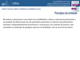 Copyright © EDITORA ATLAS LTDA. Reprodução proibida
www.grupogen.com.br | http://gen-io.grupogen.com.br
Contabilidade de Custos
Reconhece o patrimônio como objeto da contabilidade e afirma a autonomia patrimonial, a
necessidade da diferenciação de um patrimônio particular no universo dos patrimônios
existentes, independentemente de pertencer a uma pessoa, um conjunto de pessoas, uma
sociedade ou instituição de qualquer natureza ou finalidade, com ou sem fins lucrativos.
Capítulo 1 | Conceitos, objetivos e finalidades da contabilidade de custos
Princípios da entidade
 