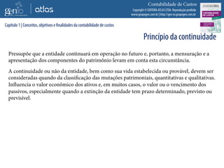 Copyright © EDITORA ATLAS LTDA. Reprodução proibida
www.grupogen.com.br | http://gen-io.grupogen.com.br
Contabilidade de Custos
Pressupõe que a entidade continuará em operação no futuro e, portanto, a mensuração e a
apresentação dos componentes do patrimônio levam em conta esta circunstância.
A continuidade ou não da entidade, bem como sua vida estabelecida ou provável, devem ser
consideradas quando da classificação das mutações patrimoniais, quantitativas e qualitativas.
Influencia o valor econômico dos ativos e, em muitos casos, o valor ou o vencimento dos
passivos, especialmente quando a extinção da entidade tem prazo determinado, previsto ou
previsível.
Capítulo 1 | Conceitos, objetivos e finalidades da contabilidade de custos
Princípio da continuidade
 