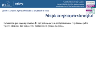 Copyright © EDITORA ATLAS LTDA. Reprodução proibida
www.grupogen.com.br | http://gen-io.grupogen.com.br
Contabilidade de Custos
Determina que os componentes do patrimônio devem ser inicialmente registrados pelos
valores originais das transações, expressos em moeda nacional.
Capítulo 1 | Conceitos, objetivos e finalidades da contabilidade de custos
Princípio do registro pelo valor original
 