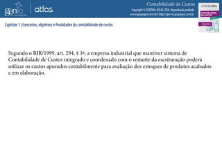 Copyright © EDITORA ATLAS LTDA. Reprodução proibida
www.grupogen.com.br | http://gen-io.grupogen.com.br
Contabilidade de Custos
Segundo o RIR/1999, art. 294, § 1o, a empresa industrial que mantiver sistema de
Contabilidade de Custos integrado e coordenado com o restante da escrituração poderá
utilizar os custos apurados contabilmente para avaliação dos estoques de produtos acabados
e em elaboração.
Capítulo 1 | Conceitos, objetivos e finalidades da contabilidade de custos
 