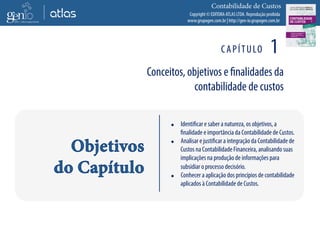 Copyright © EDITORA ATLAS LTDA. Reprodução proibida
www.grupogen.com.br | http://gen-io.grupogen.com.br
Contabilidade de Custos
CAPÍTULO 1
Conceitos, objetivos e finalidades da
contabilidade de custos
 Identificar e saber a natureza, os objetivos, a
finalidade e importância da Contabilidade de Custos.
 Analisar e justificar a integração da Contabilidade de
Custos na Contabilidade Financeira, analisando suas
implicações na produção de informações para
subsidiar o processo decisório.
 Conhecer a aplicação dos princípios de contabilidade
aplicados à Contabilidade de Custos.
 