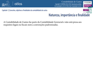Copyright © EDITORA ATLAS LTDA. Reprodução proibida
www.grupogen.com.br | http://gen-io.grupogen.com.br
Contabilidade de Custos
A Contabilidade de Custos faz parte da Contabilidade Gerencial e não está presa aos
requisitos legais ou fiscais nem a convenções padronizadas.
Capítulo 1 | Conceitos, objetivos e finalidades da contabilidade de custos
Natureza, importância e finalidade
 