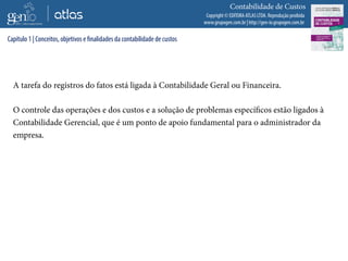 Copyright © EDITORA ATLAS LTDA. Reprodução proibida
www.grupogen.com.br | http://gen-io.grupogen.com.br
Contabilidade de Custos
A tarefa do registros do fatos está ligada à Contabilidade Geral ou Financeira.
O controle das operações e dos custos e a solução de problemas específicos estão ligados à
Contabilidade Gerencial, que é um ponto de apoio fundamental para o administrador da
empresa.
Capítulo 1 | Conceitos, objetivos e finalidades da contabilidade de custos
 