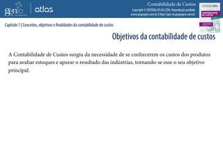Copyright © EDITORA ATLAS LTDA. Reprodução proibida
www.grupogen.com.br | http://gen-io.grupogen.com.br
Contabilidade de Custos
A Contabilidade de Custos surgiu da necessidade de se conhecerem os custos dos produtos
para avaliar estoques e apurar o resultado das indústrias, tornando-se esse o seu objetivo
principal.
Capítulo 1 | Conceitos, objetivos e finalidades da contabilidade de custos
Objetivos da contabilidade de custos
 