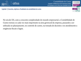 Copyright © EDITORA ATLAS LTDA. Reprodução proibida
www.grupogen.com.br | http://gen-io.grupogen.com.br
Contabilidade de Custos
No século XX, com a crescente complexidade do mundo empresarial, a Contabilidade de
Custos tornou-se cada vez mais importante na área gerencial da empresa, passando a ser
utilizada no planejamento, no controle de custos, na tomada de decisões e no atendimento a
exigências fiscais e legais.
Capítulo 1 | Conceitos, objetivos e finalidades da contabilidade de custos
 