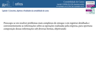 Copyright © EDITORA ATLAS LTDA. Reprodução proibida
www.grupogen.com.br | http://gen-io.grupogen.com.br
Contabilidade de Custos
Preocupa-se em resolver problemas mais complexos de estoque e em registrar detalhada e
convenientemente as informações sobre as operações realizadas pela empresa, para oportuna
composição dessas informações sob diversas formas, objetivando:
Capítulo 1 | Conceitos, objetivos e finalidades da contabilidade de custos
 