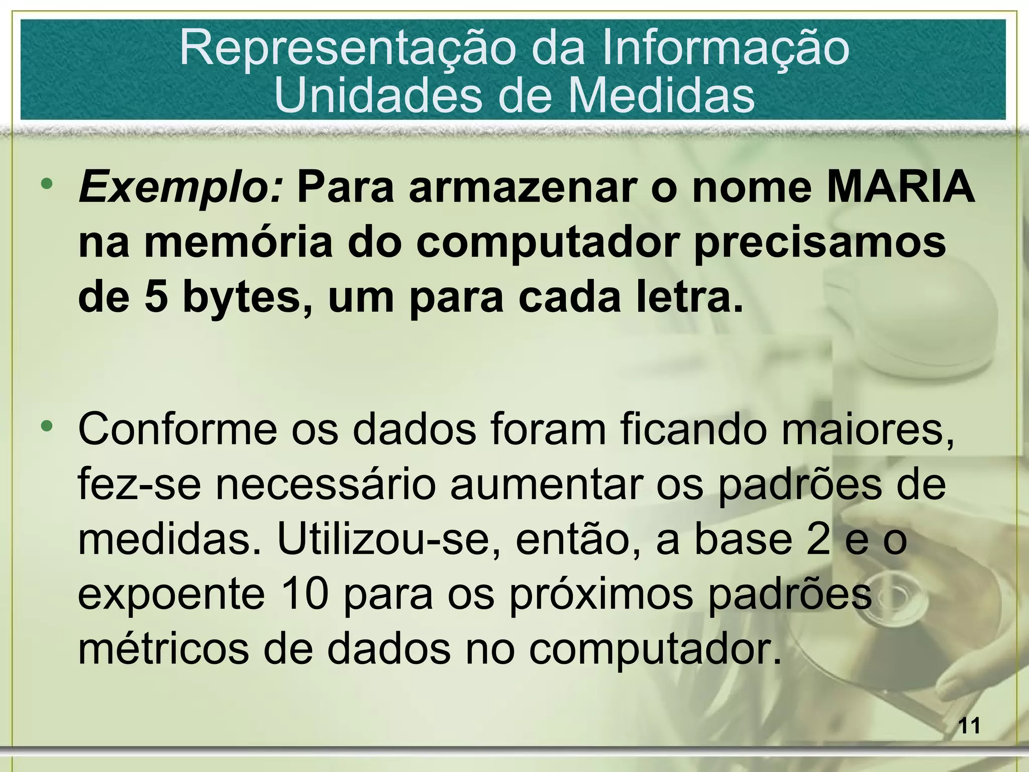 Exemplo:  Para armazenar o nome MARIA na memória do computador precisamos de 5 bytes, um para cada letra. Conforme os dados foram ficando maiores, fez-se necessário aumentar os padrões de medidas. Utilizou-se, então, a base 2 e o expoente 10 para os próximos padrões métricos de dados no computador.  Representação da Informação Unidades de Medidas 