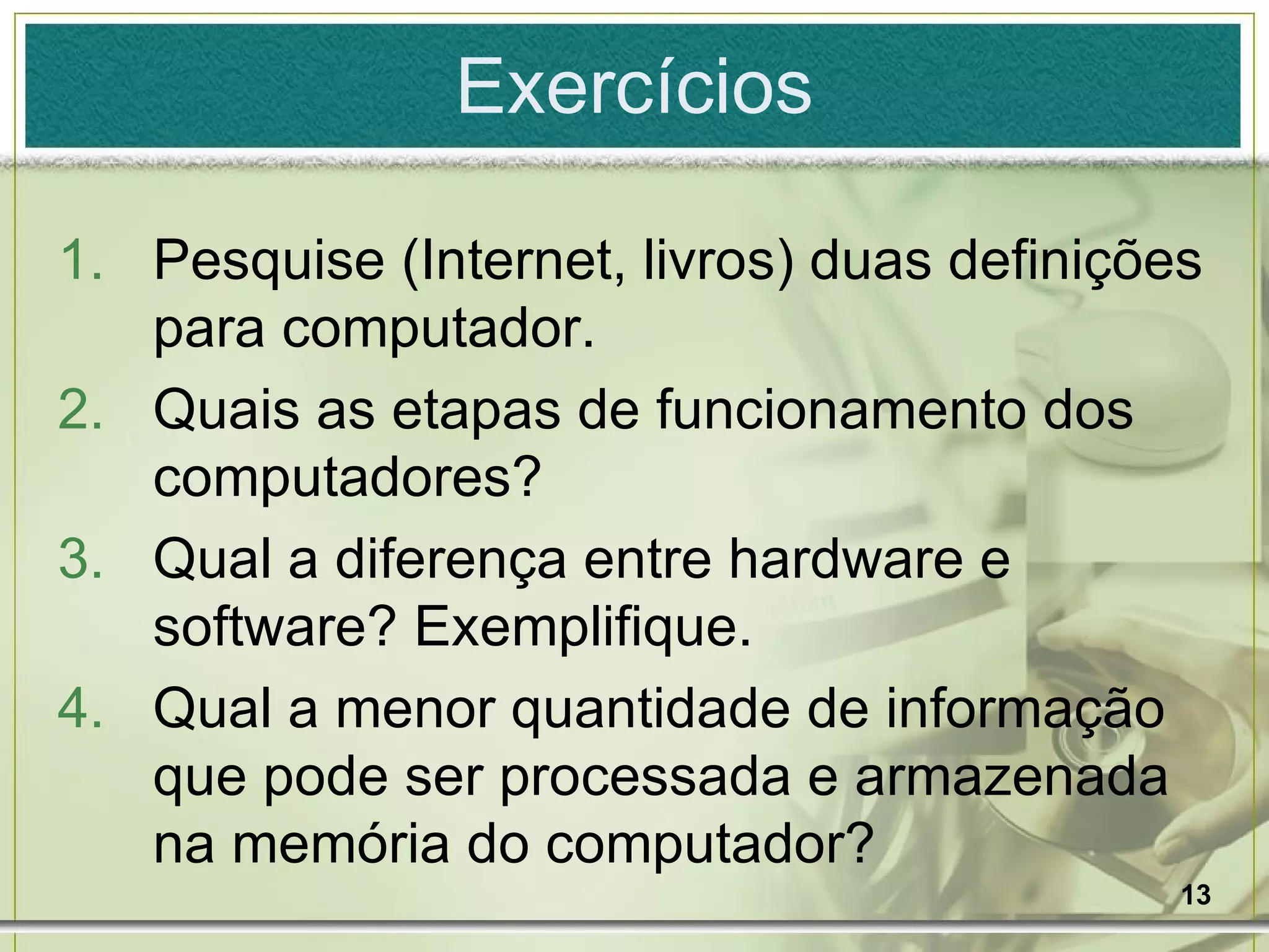 Exercícios Pesquise (Internet, livros) duas definições para computador. Quais as etapas de funcionamento dos computadores? Qual a diferença entre hardware e software? Exemplifique. Qual a menor quantidade de informação que pode ser processada e armazenada na memória do computador? 