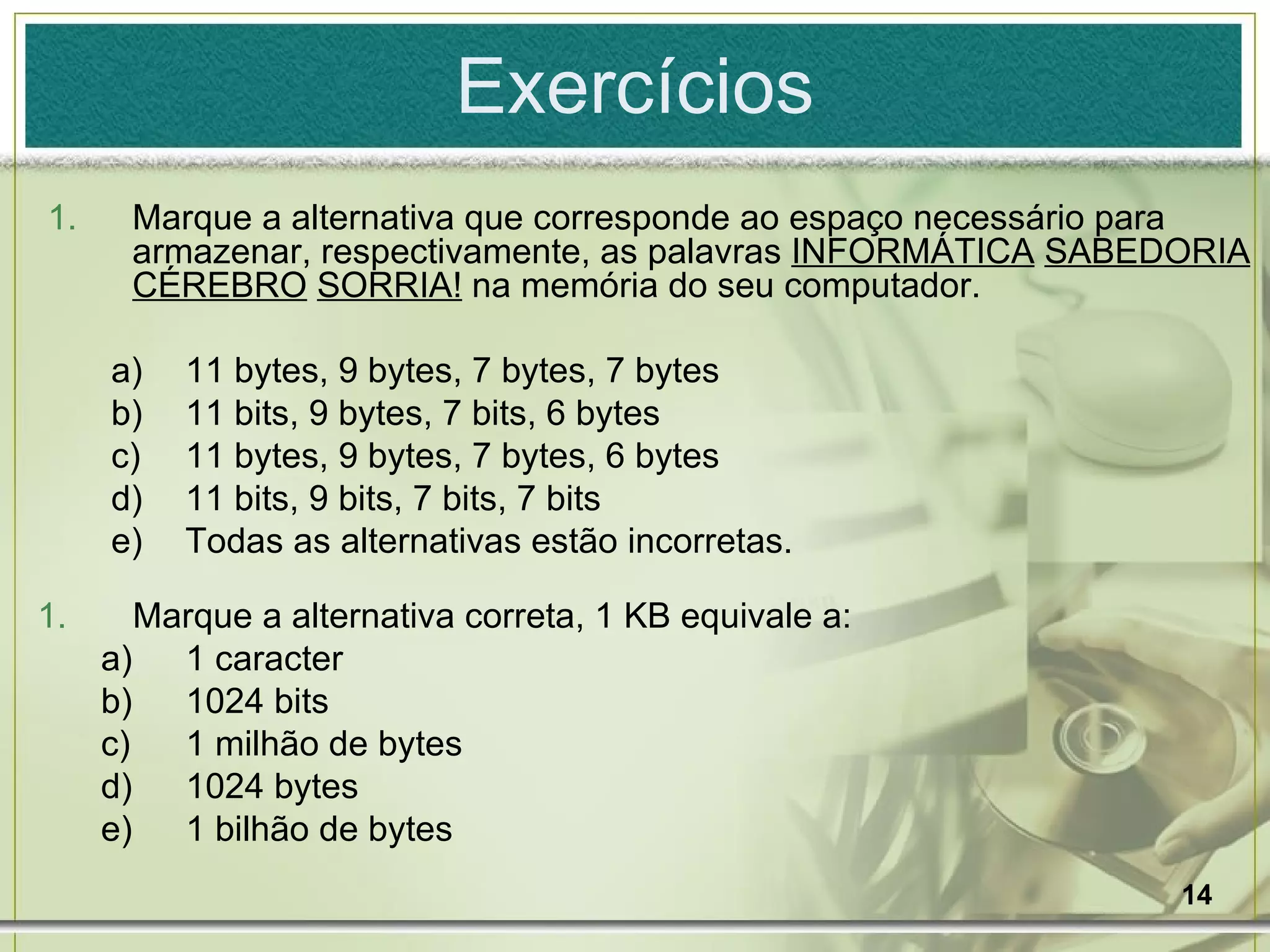 Exercícios Marque a alternativa que corresponde ao espaço necessário para armazenar, respectivamente, as palavras  INFORMÁTICA   SABEDORIA   CÉREBRO   SORRIA!  na memória do seu computador. 11 bytes, 9 bytes, 7 bytes, 7 bytes 11 bits, 9 bytes, 7 bits, 6 bytes 11 bytes, 9 bytes, 7 bytes, 6 bytes 11 bits, 9 bits, 7 bits, 7 bits Todas as alternativas estão incorretas. Marque a alternativa correta, 1 KB equivale a: 1 caracter 1024 bits 1 milhão de bytes 1024 bytes 1 bilhão de bytes 