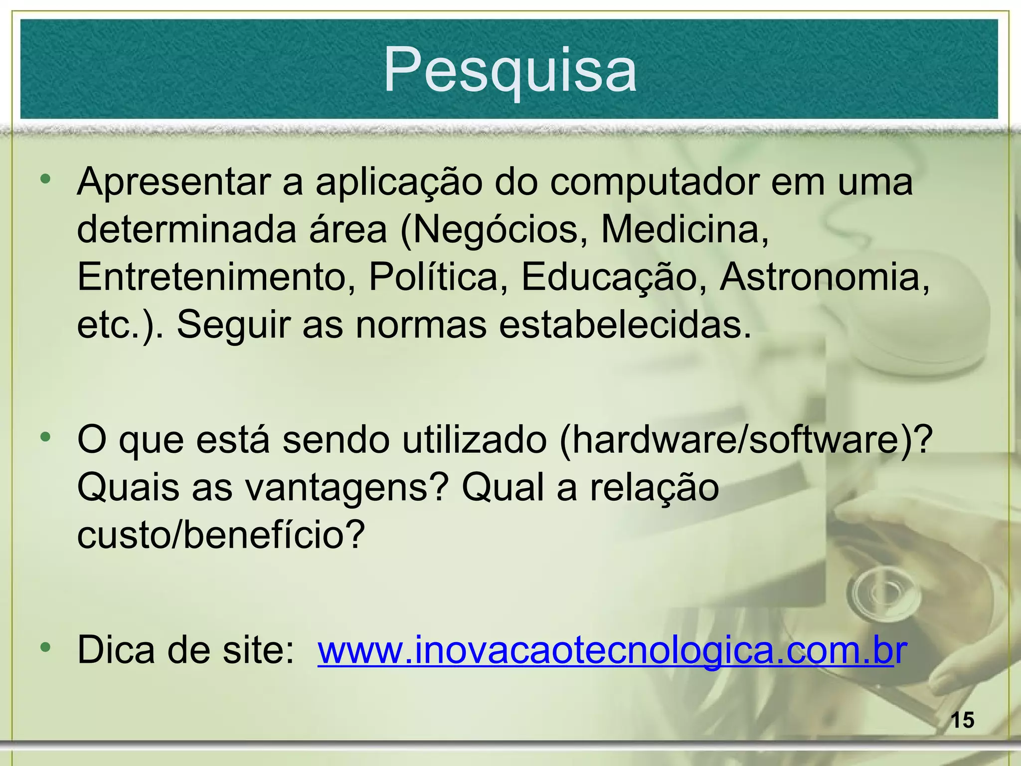 Pesquisa Apresentar a aplicação do computador em uma determinada área (Negócios, Medicina, Entretenimento, Política, Educação, Astronomia, etc.). Seguir as normas estabelecidas. O que está sendo utilizado (hardware/software)? Quais as vantagens? Qual a relação custo/benefício? Dica de site:  www.inovacaotecnologica.com.b r   