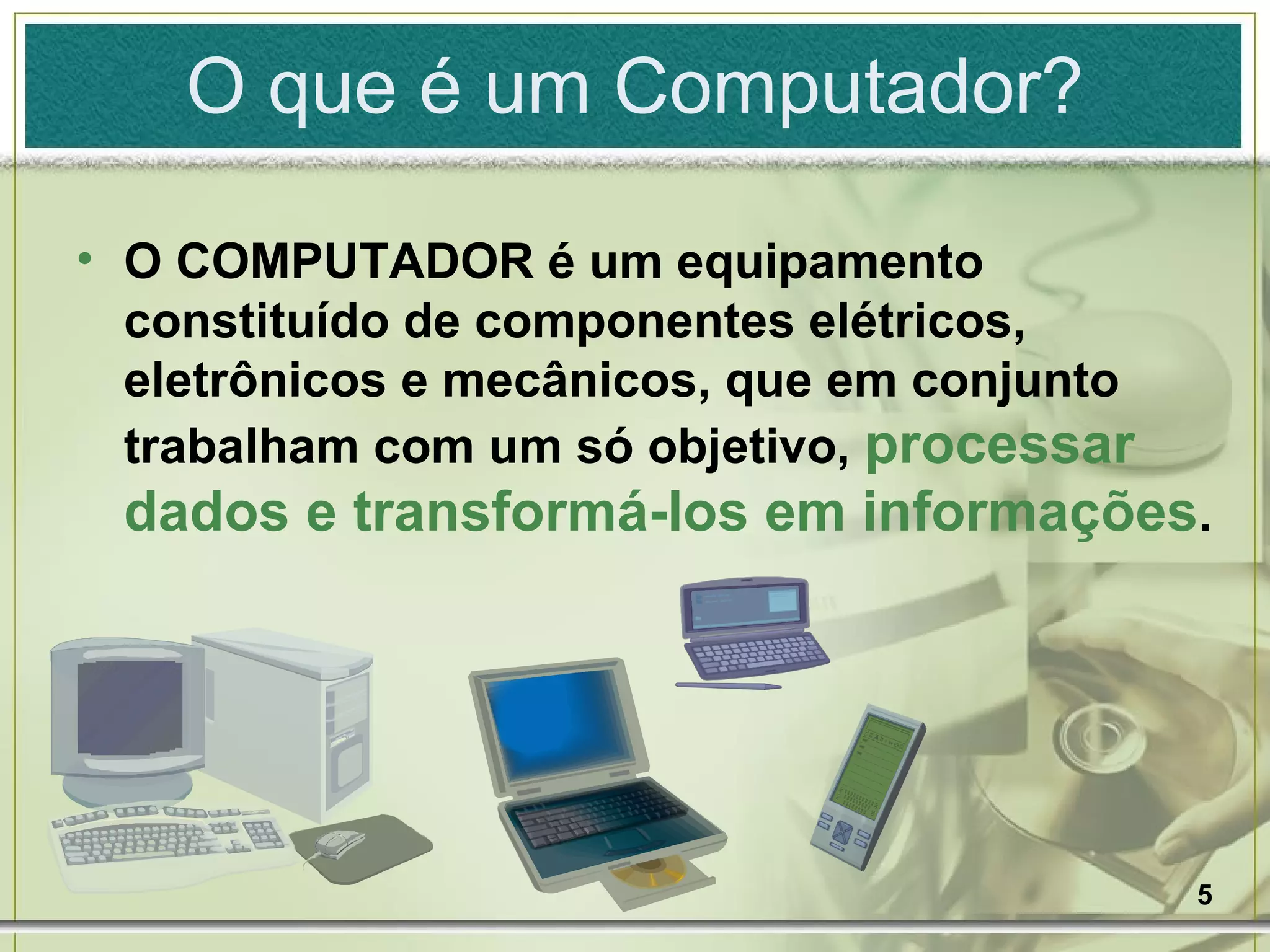 O COMPUTADOR é um equipamento constituído de componentes elétricos, eletrônicos e mecânicos, que em conjunto trabalham com um só objetivo,  processar dados e transformá-los em informações . O que é um Computador? 
