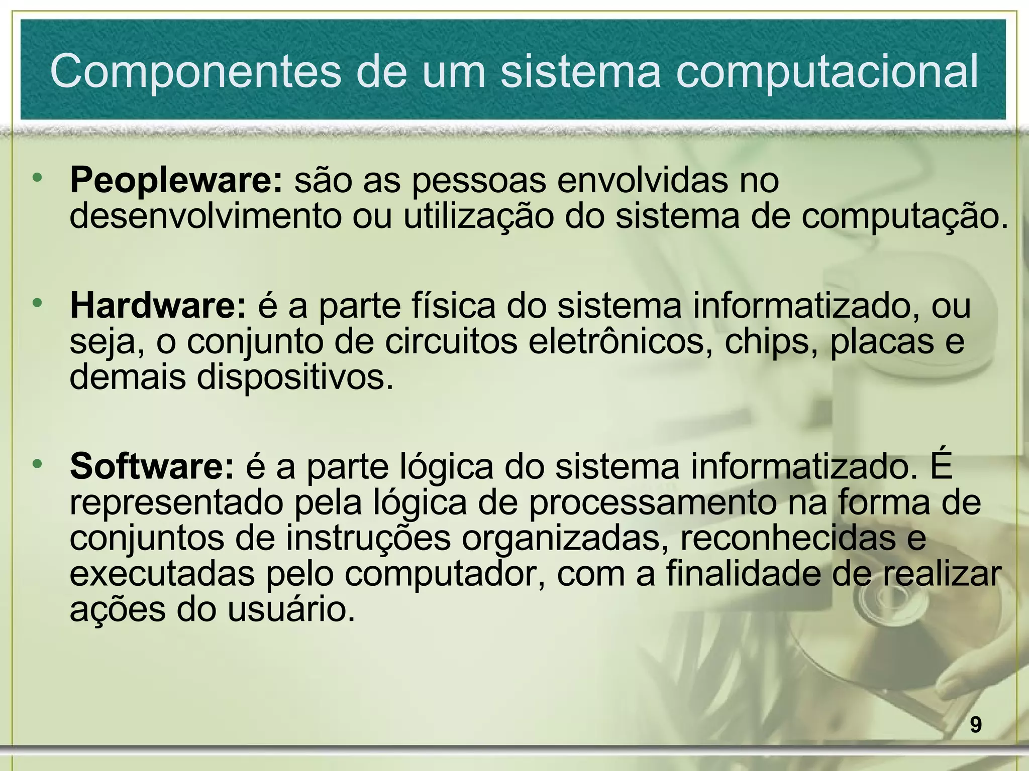 Peopleware:  são as pessoas envolvidas no desenvolvimento ou utilização do sistema de computação. Hardware:  é a parte física do sistema informatizado, ou seja, o conjunto de circuitos eletrônicos, chips, placas e demais dispositivos. Software:  é a parte lógica do sistema informatizado. É representado pela lógica de processamento na forma de conjuntos de instruções organizadas, reconhecidas e executadas pelo computador, com a finalidade de realizar ações do usuário. Componentes de um sistema computacional 