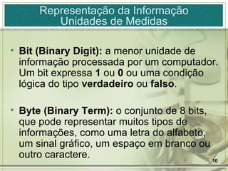 Representação da Informação Unidades de Medidas Bit (Binary Digit):  a menor unidade de informação processada por um computador. Um bit expressa  1  ou  0  ou uma condição lógica do tipo  verdadeiro  ou  falso . Byte (Binary Term):  o conjunto de 8 bits, que pode representar muitos tipos de informações, como uma letra do alfabeto, um sinal gráfico, um espaço em branco ou outro caractere. 