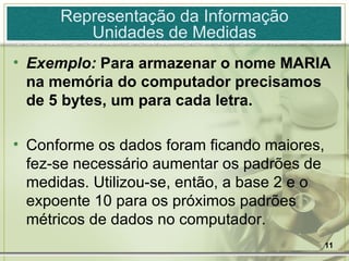 Exemplo:  Para armazenar o nome MARIA na memória do computador precisamos de 5 bytes, um para cada letra. Conforme os dados foram ficando maiores, fez-se necessário aumentar os padrões de medidas. Utilizou-se, então, a base 2 e o expoente 10 para os próximos padrões métricos de dados no computador.  Representação da Informação Unidades de Medidas 