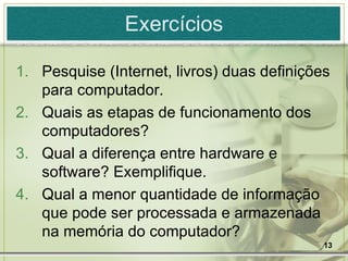 Exercícios Pesquise (Internet, livros) duas definições para computador. Quais as etapas de funcionamento dos computadores? Qual a diferença entre hardware e software? Exemplifique. Qual a menor quantidade de informação que pode ser processada e armazenada na memória do computador? 