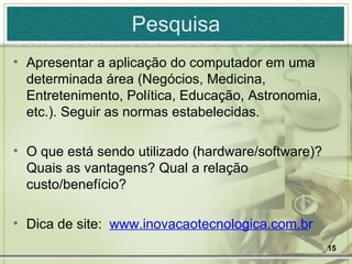 Pesquisa Apresentar a aplicação do computador em uma determinada área (Negócios, Medicina, Entretenimento, Política, Educação, Astronomia, etc.). Seguir as normas estabelecidas. O que está sendo utilizado (hardware/software)? Quais as vantagens? Qual a relação custo/benefício? Dica de site:  www.inovacaotecnologica.com.b r   