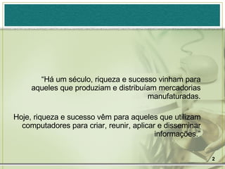 “ Há um século, riqueza e sucesso vinham para aqueles que produziam e distribuíam mercadorias manufaturadas. Hoje, riqueza e sucesso vêm para aqueles que utilizam computadores para criar, reunir, aplicar e disseminar informações.” 