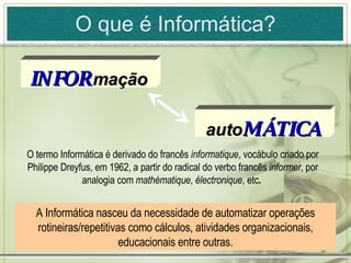 O que é Informática? A Informática nasceu da necessidade de automatizar operações rotineiras/repetitivas como cálculos, atividades organizacionais, educacionais entre outras. O termo Informática é derivado do francês  informatique , vocábulo criado por Philippe Dreyfus, em 1962, a partir do radical do verbo francês  informer , por analogia com  mathématique ,  électronique , etc .  auto MÁTICA INFOR   mação 