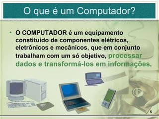 O COMPUTADOR é um equipamento constituído de componentes elétricos, eletrônicos e mecânicos, que em conjunto trabalham com um só objetivo,  processar dados e transformá-los em informações . O que é um Computador? 