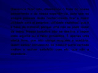 Queremos fazer isto, oferecendo o fruto do nosso pensamento e da nossa experiên-cia, para que os amigos possam deste conhecimento tirar a maior utilidade para si próprios: utilidade espiritual, que é a base da material, porque uma não se pode isolar da outra. Nossa tentativa não se destina a impor idéia alguma ou a fazer prosélitos. É apenas uma oferta livre, que não obriga ninguém a aceitá-la. Quem estiver convencido de possuir outra verdade melhor e estiver satisfeito com ela, que não a abandone.. 