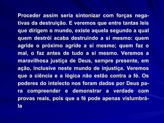 Proceder assim seria sintonizar com forças nega-tivas da destruição. E veremos que entre tantas leis que dirigem o mundo, existe aquela segundo a qual quem destrói acaba destruindo a si mesmo: quem agride o próximo agride a si mesmo; quem faz o mal, o faz antes de tudo a si mesmo. Veremos a maravilhosa justiça de Deus, sempre presente, em ação, inclusive neste mundo de injustiça. Veremos que a ciência e a lógica não estão contra a fé. Os poderes do intelecto nos foram dados por Deus pa-ra compreender e demonstrar a verdade com provas reais, pois que a fé pode apenas vislumbrá-la 