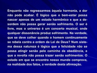 Enquanto não regressarmos àquela harmonia, a dor não pode acabar. É lógico que o bem-estar possa nascer apenas de um estado harmônico e que a de-sordem não possa gerar senão sofrimento. O ser é livre, mas o universo é um concerto musical, onde qualquer dissonância produz sofrimento. Na verdade, que se deve colher quando o homem continuamente se rebela contra a ordem da Lei de Deus? Num siste-ma dessa natureza é lógico que a felicidade não se possa atingir senão pelo caminho da obediência, e   que a revolta não possa trazer senão sofrimentos. O estado em que se encontra nosso mundo comprova, na realidade dos fatos, a verdade desta afirmação.  