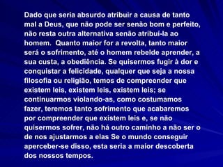 Dado que seria absurdo atribuir a causa de tanto mal a Deus, que não pode ser senão bom e perfeito, não resta outra alternativa senão atribuí-la ao homem.  Quanto maior for a revolta, tanto maior será o sofrimento, até o homem rebelde aprender, a sua custa, a obediência. Se quisermos fugir à dor e conquistar a felicidade, qualquer que seja a nossa filosofia ou religião, temos de compreender que existem leis, existem leis, existem leis; se continuarmos violando-as, como costumamos fazer, teremos tanto sofrimento que acabaremos por compreender que existem leis e, se não quisermos sofrer, não há outro caminho a não ser o de nos ajustarmos a elas Se o mundo conseguir aperceber-se disso, esta seria a maior descoberta dos nossos tempos.  