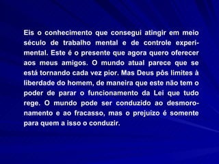 Eis o conhecimento que consegui atingir em meio século de trabalho mental e de controle experi-mental. Este é o presente que agora quero oferecer aos meus amigos. O mundo atual parece que se está tornando cada vez pior. Mas Deus pôs limites à liberdade do homem, de maneira que este não tem o poder de parar o funcionamento da Lei que tudo rege. O mundo pode ser conduzido ao desmoro-namento e ao fracasso, mas o prejuízo é somente para quem a isso o conduzir.  