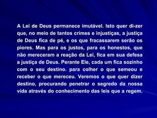 A Lei de Deus permanece imutável. Isto quer di­zer que, no meio de tantos crimes e injustiças, a justiça de Deus fica de pé, e os que fracassarem serão os piores. Mas para os justos, para os honestos, que não mereceram a reação da Lei, fica em sua defesa a justiça de Deus. Perante Ele, cada um fica sozinho com o seu destino. para colher o que semeou e receber o que mereceu. Veremos o que quer dizer destino, procurando penetrar o segredo da nossa vida através do conhecimento das leis que a regem.  