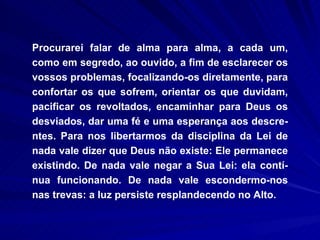 Procurarei falar de alma para alma, a cada um, como em segredo, ao ouvido, a fim de esclarecer os vossos problemas, focalizando-os diretamente, para confortar os que sofrem, orientar os que duvidam, pacificar os revoltados, encaminhar para Deus os desviados, dar uma fé e uma esperança aos descre-ntes. Para nos libertarmos da disciplina da Lei de nada vale dizer que Deus não existe: Ele permanece existindo. De nada vale negar a Sua Lei: ela contí-nua funcionando. De nada vale escondermo-nos nas trevas: a luz persiste resplandecendo no Alto.  