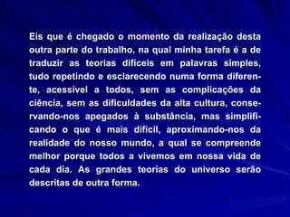 Eis que é chegado o momento da realização desta outra parte do trabalho, na qual minha tarefa é a de traduzir as teorias difíceis em palavras simples, tudo repetindo e esclarecendo numa forma diferen-te, acessível a todos, sem as complicações da ciência, sem as dificuldades da alta cultura, conse-rvando-nos apegados à substância, mas simplifi-cando o que é mais difícil, aproximando-nos da realidade do nosso mundo, a qual se compreende melhor porque todos a vivemos em nossa vida de cada dia. As grandes teorias do universo serão descritas de outra forma.  
