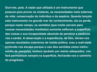 Ouvi-me, pois. A razão que utilizais é um instrumento que possuís para prover os misteres, as necessidades mais externas da vida: conservação do indivíduo e da espécie. Quando lançais este instrumento no grande mar do conhecimento, ele se perde, porque neste campo, os sentidos (que muito servem para vossas necessidades imediatas) somente esfloram a superfície das coisas e sua incapacidade absoluta de penetrar a essência vós a sentis. A observação e a experiência, de fato, deram-vos apenas resultados exteriores de índole prática, mas a reali­dade profunda vos escapa porque o uso dos sentidos como instru-mento de pesquisa, embora ajudado por meios adequados, vos fará permanecer sempre na superfície, fechando-vos o caminho do progresso. 
