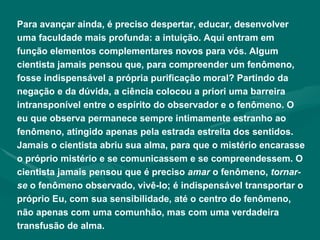 Para avançar ainda, é preciso despertar, educar, desenvolver uma faculdade mais profunda: a intuição. Aqui entram em função elementos complementares novos para vós. Algum cientista jamais pensou que, para compreender um fenômeno, fosse indispensável a própria purificação moral? Partindo da negação e da dúvida, a ciência colocou a priori uma barreira intransponível entre o espírito do observador e o fenômeno. O eu que observa permanece sempre intimamente estranho ao fenômeno, atingido apenas pela estrada estreita dos sentidos. Jamais o cientista abriu sua alma, para que o mistério encarasse o próprio mistério e se comunicassem e se compreendessem. O cientista jamais pensou que é preciso  amar  o fenômeno,  tornar-se  o fenômeno observado, vivê-lo; é indispensável transportar o próprio Eu, com sua sensibilidade, até o centro do fenômeno, não apenas com uma comunhão, mas com uma verdadeira transfusão de alma. 