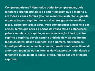 Compreendeis-me? Nem todos poderão compreender, pois ignoram o grande princípio do amor; ignoram que a matéria é, em todas as suas formas (até nas menores) sustentada, guiada, organizada pelo espírito que, em diversos graus de manifes-tação, existe por toda a parte. Para compreender a essência das coisas, tereis que abrir as portas de vossa alma e estabelecer, pelos caminhos do espírito, essa comunicação interior, entre espírito e espírito; deveis sentir a unidade da vida que irmana todos os seres, desde o mineral até o homem, em trocas de interdependências, numa lei comum; deveis sentir esse liame de amor com todas as outras formas da vida, porque tudo, desde o fenômeno químico até o social, é vida, regida por um princípio espiritual.  