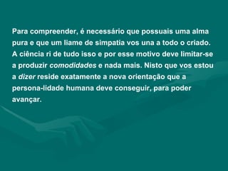 Para compreender, é necessário que possuais uma alma pura e que um liame de simpatia vos una a todo o criado. A ciência ri de tudo isso e por esse motivo deve limitar-se a produzir  comodidades  e nada mais. Nisto que vos estou a  dizer  reside exatamente a nova orientação que a persona-lidade humana deve conseguir, para poder avançar . 