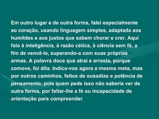 Em outro lugar e de outra forma, falei especialmente ao coração, usando linguagem simples, adaptada aos humildes e aos justos que sabem chorar e crer. Aqui falo à inteligência, à razão cética, à ciência sem fé, a fim de vencê-la, superando-a com suas próprias armas. A palavra doce que atrai e arrasta, porque comove, foi dita. Indico-vos agora a mesma meta, mas por outros caminhos, feitos de ousadias e potência de pensamento, pois quem pede isso não saberia ver de outra forma, por faltar-lhe a fé ou incapacidade de orientação para compreender . 