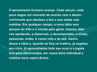 O pensamento humano avança. Cada século, cada povo segue um conceito de acordo com o desen-volvimento que obedece a leis a que estais sub-metidos. Em qualquer campo, a nova idéia vem sempre do Alto e é intuída pelo gênio. Depois, dela vos apoderais, a observais, a decompondes, a viveis, passando, então, à vossa vida e às leis. Assim, desce a idéia e, quando se fixa na matéria, já esgotou seu ciclo, já aproveitastes todo seu suco e a jogais fora para absorverdes, em vossa alma individual e coletiva novo sopro divino. 