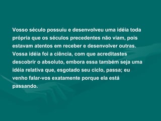 Vosso século possuiu e desenvolveu uma idéia toda própria que os séculos precedentes não viam, pois estavam atentos em receber e desenvolver outras. Vossa idéia foi a ciência, com que acreditastes descobrir o absoluto, embora essa também seja uma idéia relativa que, esgotado seu ciclo, passa; eu venho falar-vos exatamente porque ela está passando. 