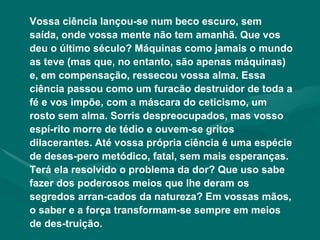 Vossa ciência lançou-se num beco escuro, sem saída, onde vossa mente não tem amanhã. Que vos deu o último século? Máquinas como jamais o mundo as teve (mas que, no entanto, são apenas máquinas) e, em compensação, ressecou vossa alma. Essa ciência passou como um furacão destruidor de toda a fé e vos impõe, com a máscara do ceticismo, um rosto sem alma. Sorris despreocupados, mas vosso espí-rito morre de tédio e ouvem-se gritos dilacerantes. Até vossa própria ciência é uma espécie de deses-pero metódico, fatal, sem mais esperanças. Terá ela resolvido o problema da dor? Que uso sabe fazer dos poderosos meios que lhe deram os segredos arran-cados da natureza? Em vossas mãos, o saber e a força transformam-se sempre em meios de des-truição. 