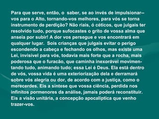 Para que serve, então, o  saber, se ao invés de impulsionar-­vos para o Alto, tornando-vos melhores, para vós se torna instrumento de perdição? Não riais, ó céticos, que julgais ter resolvido tudo, porque sufocastes o grito de vossa alma que anseia por subir! A dor vos persegue e vos encontrará em qualquer lugar.  Sois crianças que julgais evitar o perigo escondendo a cabeça e fechando os olhos, mas existe uma Lei, invisível para vós, todavia mais forte que a rocha, mais poderosa que o furacão, que caminha inexorável movimen-tando tudo, animando tudo; essa Lei é Deus. Ela está dentro de vós, vossa vida é uma exteriorização dela e derramará sobre vós alegria ou dor, de acordo com a justiça, como o merecerdes. Eis a síntese que vossa ciência, perdida nos infinitos pormenores da análise, jamais poderá reconstituir. Eis a visão unitária, a concepção apocalíptica que venho trazer-vos. 