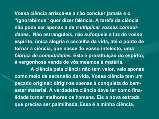 Vossa ciência arrisca-se a não concluir jamais e o “ignorabimus” quer dizer falência. A tarefa da ciência não pode ser apenas a de  multiplicar vossas comodi-dades .  Não estranguleis, não sufoqueis a luz de vosso espírito, única alegria e centelha da vida, até o ponto de tornar a ciência, que nasce do vosso intelecto, uma  fábrica de comodidades . Esta é prostituição do espírito, é vergonhosa venda de vós mesmos à matéria. A ciência pela ciência não tem valor, vale apenas como meio de ascensão da vida. Vossa ciência tem um pecado original: dirigir-se apenas à conquista do bem-estar material. A verdadeira ciência deve ter como fina-lidade tornar melhores os homens. Eis a nova estrada que precisa ser palmilhada. Essa é a minha ciência. 