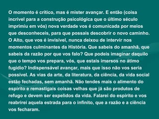 O momento é crítico, mas é mister avançar. E então (coisa incrível para a construção psicológica que o último século imprimiu em vós) nova verdade vos é comunicada por meios que desconheceis, para que possais descobrir o novo caminho. O Alto, que vos é invisível, nunca deixou de intervir nos momentos culminantes da História. Que sabeis do amanhã, que sabeis da razão por que vos falo? Que podeis imaginar daquilo que o tempo vos prepara, vós, que estais imersos no átimo fugidio? Indispensável avançar, mais que isso não vos seria possível. As vias da arte, da literatura, da ciência, da vida social estão fechadas, sem amanhã. Não tendes mais o alimento do espírito e remastigais coisas velhas que já são produtos de refugo e devem ser expelidos da vida. Falarei do espírito e vos reabrirei aquela estrada para o infinito, que a razão e a ciência vos fecharam. 