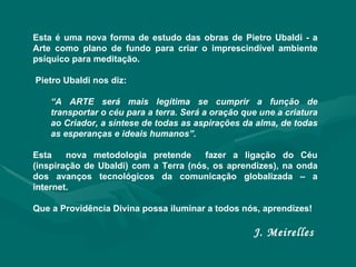 Esta é uma nova forma de estudo das obras de Pietro Ubaldi - a Arte como plano de fundo para criar o imprescindível ambiente psíquico para meditação.  Pietro Ubaldi nos diz:  “ A ARTE será mais legítima se cumprir a função de transportar o céu para a terra. Será a oração que une a criatura ao Criador, a síntese de todas as aspirações da alma, de todas as esperanças e ideais humanos”. Esta  nova metodologia pretende  fazer a ligação do Céu (inspiração de Ubaldi) com a Terra (nós, os aprendizes), na onda dos avanços tecnológicos da comunicação globalizada – a internet.  Que a Providência Divina possa iluminar a todos nós, aprendizes! J. Meirelles  