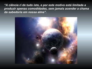 “ A ciência ri de tudo isto, e por este motivo está limitada a produzir apenas comodidades, sem jamais acender a chama da sabedoria em nossa alma” .  