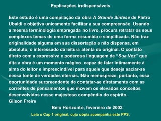Explicações indispensáveis Este estudo é uma compilação da obra  A Grande Síntese  de Pietro Ubaldi e objetiva unicamente facilitar a sua compreensão. Usando a mesma terminologia empregada no livro, procura retratar os seus complexos temas de uma forma resumida e simplificada. Não traz originalidade alguma em sua dissertação e não dispensa, em absoluto, o interessado da leitura atenta do original. O contato direto com a expressiva e poderosa linguagem de “ Sua Voz ” que dita a obra é um momento mágico, capaz de falar intimamente à alma do leitor e imprescindível para aquele que deseja saciar-se nessa fonte de verdades eternas. Não menospreze, portanto, essa oportunidade surpreendente de contatar-se diretamente com as correntes de pensamentos que movem os elevados conceitos desenvolvidos nesse majestoso compêndio do espírito.  Gilson Freire Belo Horizonte, fevereiro de 2002 Leia o Cap 1 original, cuja cópia acompanha este PPS. 