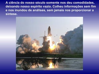 A ciência do nosso século somente nos deu comodidades, deixando nosso espírito vazio. Colheu informações sem fim e nos inundou de análises, sem jamais nos proporcionar a síntese.  