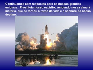 Continuamos sem respostas para os nossos grandes enigmas.  Prostituiu nosso espírito, vendendo nossa alma à matéria, que se tornou a razão da vida e a senhora do nosso destino.  