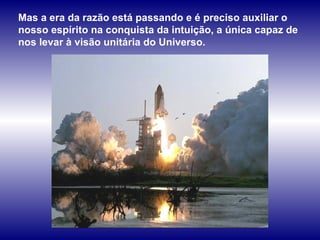 Mas a era da razão está passando e é preciso auxiliar o nosso espírito na conquista da intuição, a única capaz de nos levar à visão unitária do Universo.  